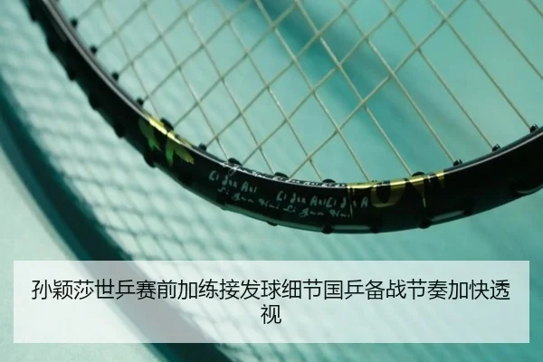 孙颖莎世乒赛前加练接发球细节国乒备战节奏加快透视